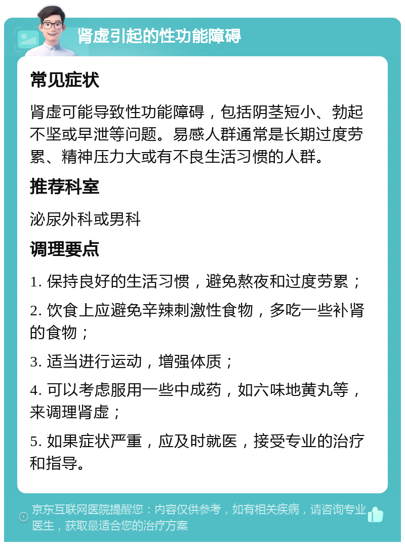 肾虚引起的性功能障碍 常见症状 肾虚可能导致性功能障碍，包括阴茎短小、勃起不坚或早泄等问题。易感人群通常是长期过度劳累、精神压力大或有不良生活习惯的人群。 推荐科室 泌尿外科或男科 调理要点 1. 保持良好的生活习惯，避免熬夜和过度劳累； 2. 饮食上应避免辛辣刺激性食物，多吃一些补肾的食物； 3. 适当进行运动，增强体质； 4. 可以考虑服用一些中成药，如六味地黄丸等，来调理肾虚； 5. 如果症状严重，应及时就医，接受专业的治疗和指导。