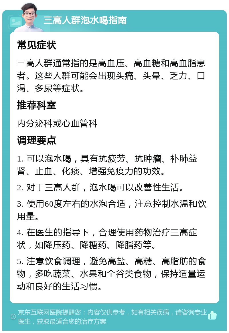 三高人群泡水喝指南 常见症状 三高人群通常指的是高血压、高血糖和高血脂患者。这些人群可能会出现头痛、头晕、乏力、口渴、多尿等症状。 推荐科室 内分泌科或心血管科 调理要点 1. 可以泡水喝，具有抗疲劳、抗肿瘤、补肺益肾、止血、化痰、增强免疫力的功效。 2. 对于三高人群，泡水喝可以改善性生活。 3. 使用60度左右的水泡合适，注意控制水温和饮用量。 4. 在医生的指导下，合理使用药物治疗三高症状，如降压药、降糖药、降脂药等。 5. 注意饮食调理，避免高盐、高糖、高脂肪的食物，多吃蔬菜、水果和全谷类食物，保持适量运动和良好的生活习惯。