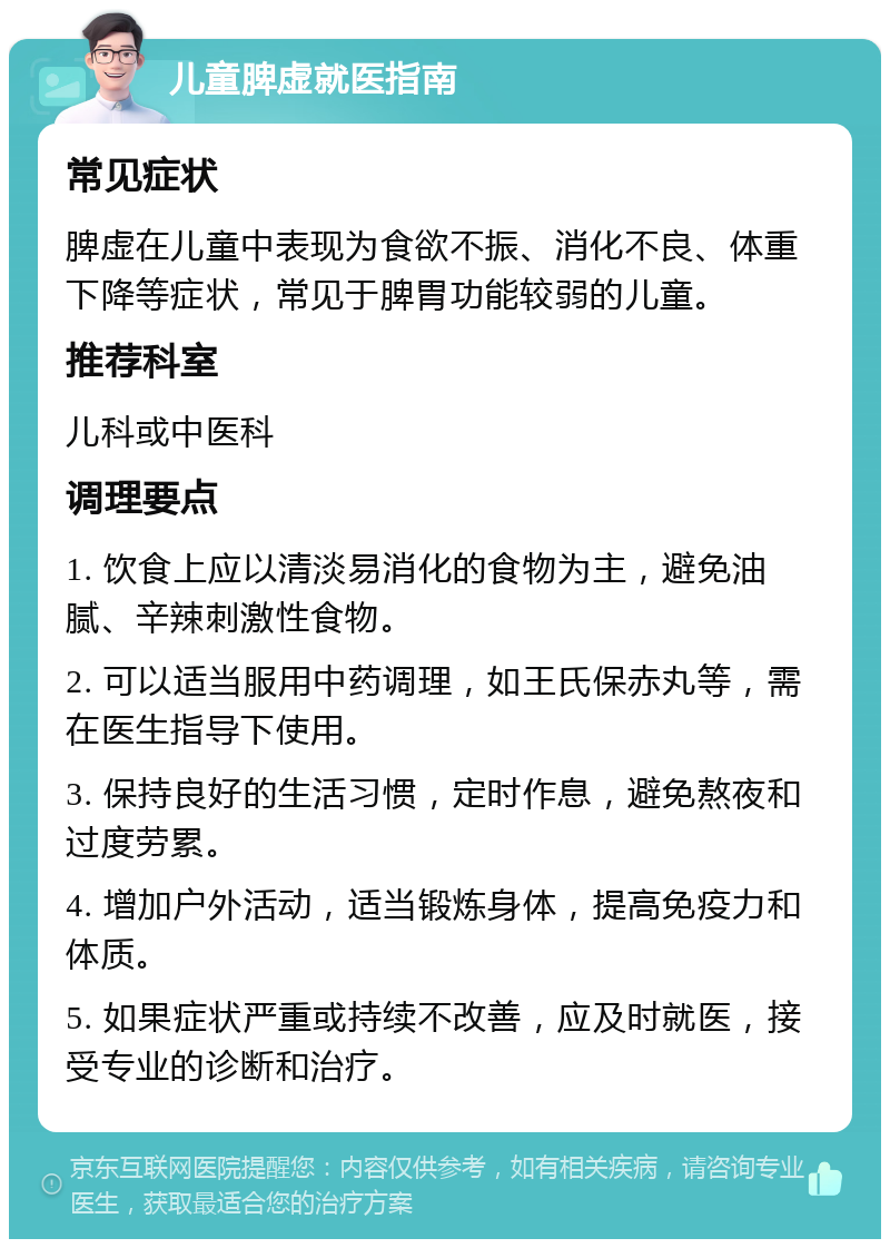 儿童脾虚就医指南 常见症状 脾虚在儿童中表现为食欲不振、消化不良、体重下降等症状，常见于脾胃功能较弱的儿童。 推荐科室 儿科或中医科 调理要点 1. 饮食上应以清淡易消化的食物为主，避免油腻、辛辣刺激性食物。 2. 可以适当服用中药调理，如王氏保赤丸等，需在医生指导下使用。 3. 保持良好的生活习惯，定时作息，避免熬夜和过度劳累。 4. 增加户外活动，适当锻炼身体，提高免疫力和体质。 5. 如果症状严重或持续不改善，应及时就医，接受专业的诊断和治疗。