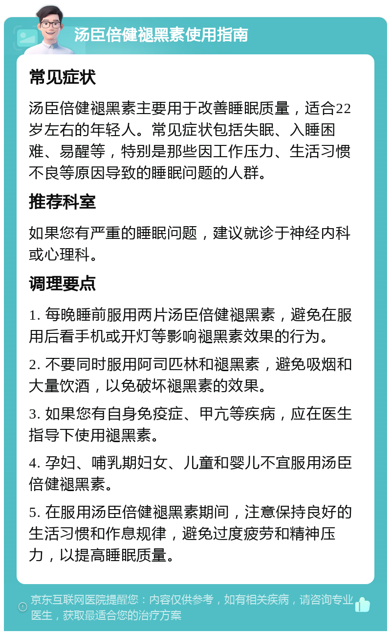 汤臣倍健褪黑素使用指南 常见症状 汤臣倍健褪黑素主要用于改善睡眠质量，适合22岁左右的年轻人。常见症状包括失眠、入睡困难、易醒等，特别是那些因工作压力、生活习惯不良等原因导致的睡眠问题的人群。 推荐科室 如果您有严重的睡眠问题，建议就诊于神经内科或心理科。 调理要点 1. 每晚睡前服用两片汤臣倍健褪黑素，避免在服用后看手机或开灯等影响褪黑素效果的行为。 2. 不要同时服用阿司匹林和褪黑素，避免吸烟和大量饮酒，以免破坏褪黑素的效果。 3. 如果您有自身免疫症、甲亢等疾病，应在医生指导下使用褪黑素。 4. 孕妇、哺乳期妇女、儿童和婴儿不宜服用汤臣倍健褪黑素。 5. 在服用汤臣倍健褪黑素期间，注意保持良好的生活习惯和作息规律，避免过度疲劳和精神压力，以提高睡眠质量。