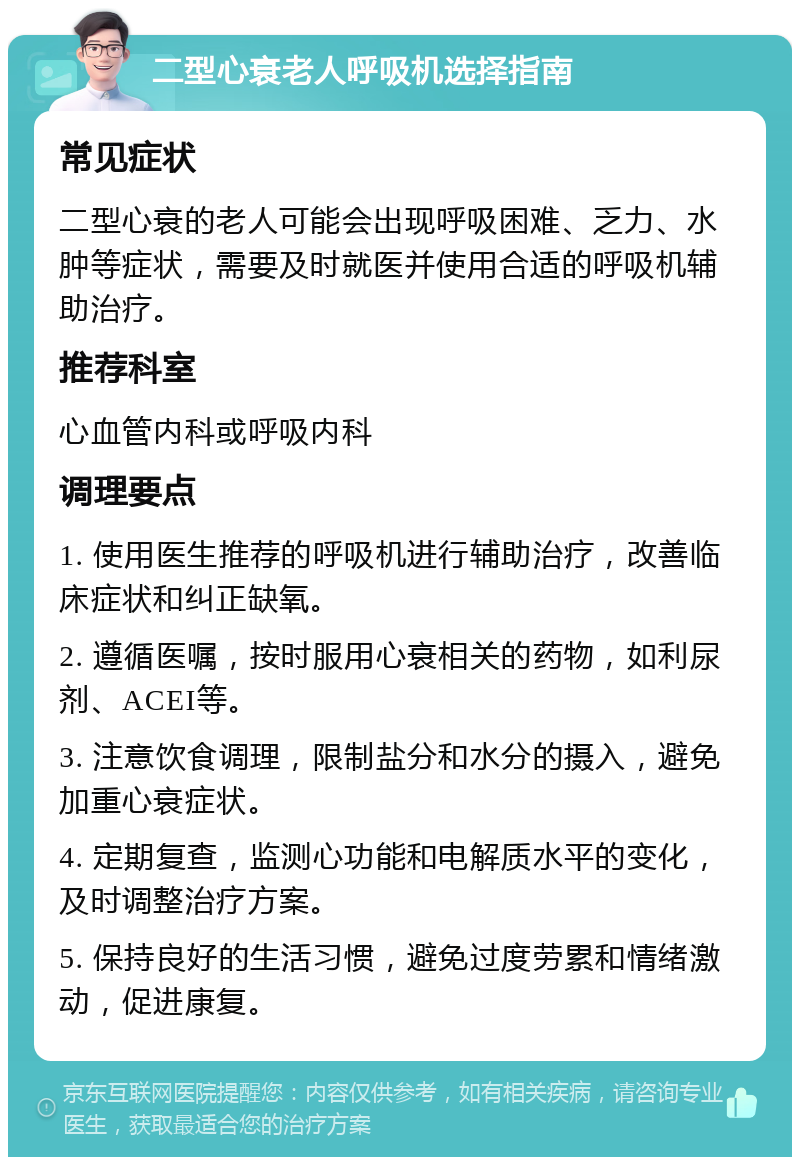 二型心衰老人呼吸机选择指南 常见症状 二型心衰的老人可能会出现呼吸困难、乏力、水肿等症状，需要及时就医并使用合适的呼吸机辅助治疗。 推荐科室 心血管内科或呼吸内科 调理要点 1. 使用医生推荐的呼吸机进行辅助治疗，改善临床症状和纠正缺氧。 2. 遵循医嘱，按时服用心衰相关的药物，如利尿剂、ACEI等。 3. 注意饮食调理，限制盐分和水分的摄入，避免加重心衰症状。 4. 定期复查，监测心功能和电解质水平的变化，及时调整治疗方案。 5. 保持良好的生活习惯，避免过度劳累和情绪激动，促进康复。