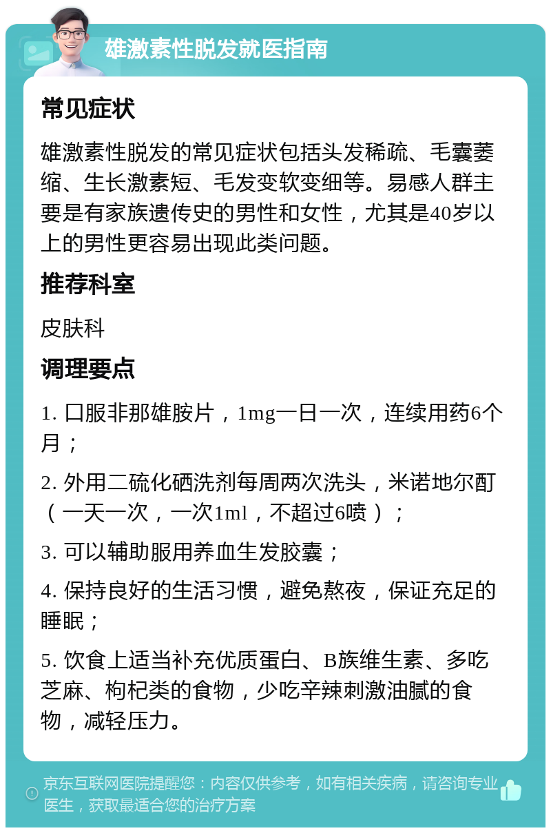 雄激素性脱发就医指南 常见症状 雄激素性脱发的常见症状包括头发稀疏、毛囊萎缩、生长激素短、毛发变软变细等。易感人群主要是有家族遗传史的男性和女性，尤其是40岁以上的男性更容易出现此类问题。 推荐科室 皮肤科 调理要点 1. 口服非那雄胺片，1mg一日一次，连续用药6个月； 2. 外用二硫化硒洗剂每周两次洗头，米诺地尔酊（一天一次，一次1ml，不超过6喷）； 3. 可以辅助服用养血生发胶囊； 4. 保持良好的生活习惯，避免熬夜，保证充足的睡眠； 5. 饮食上适当补充优质蛋白、B族维生素、多吃芝麻、枸杞类的食物，少吃辛辣刺激油腻的食物，减轻压力。