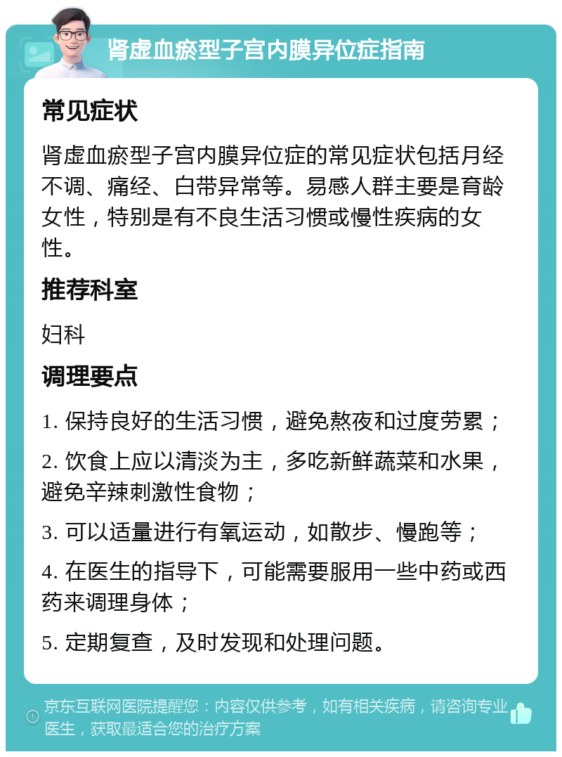 肾虚血瘀型子宫内膜异位症指南 常见症状 肾虚血瘀型子宫内膜异位症的常见症状包括月经不调、痛经、白带异常等。易感人群主要是育龄女性，特别是有不良生活习惯或慢性疾病的女性。 推荐科室 妇科 调理要点 1. 保持良好的生活习惯，避免熬夜和过度劳累； 2. 饮食上应以清淡为主，多吃新鲜蔬菜和水果，避免辛辣刺激性食物； 3. 可以适量进行有氧运动，如散步、慢跑等； 4. 在医生的指导下，可能需要服用一些中药或西药来调理身体； 5. 定期复查，及时发现和处理问题。