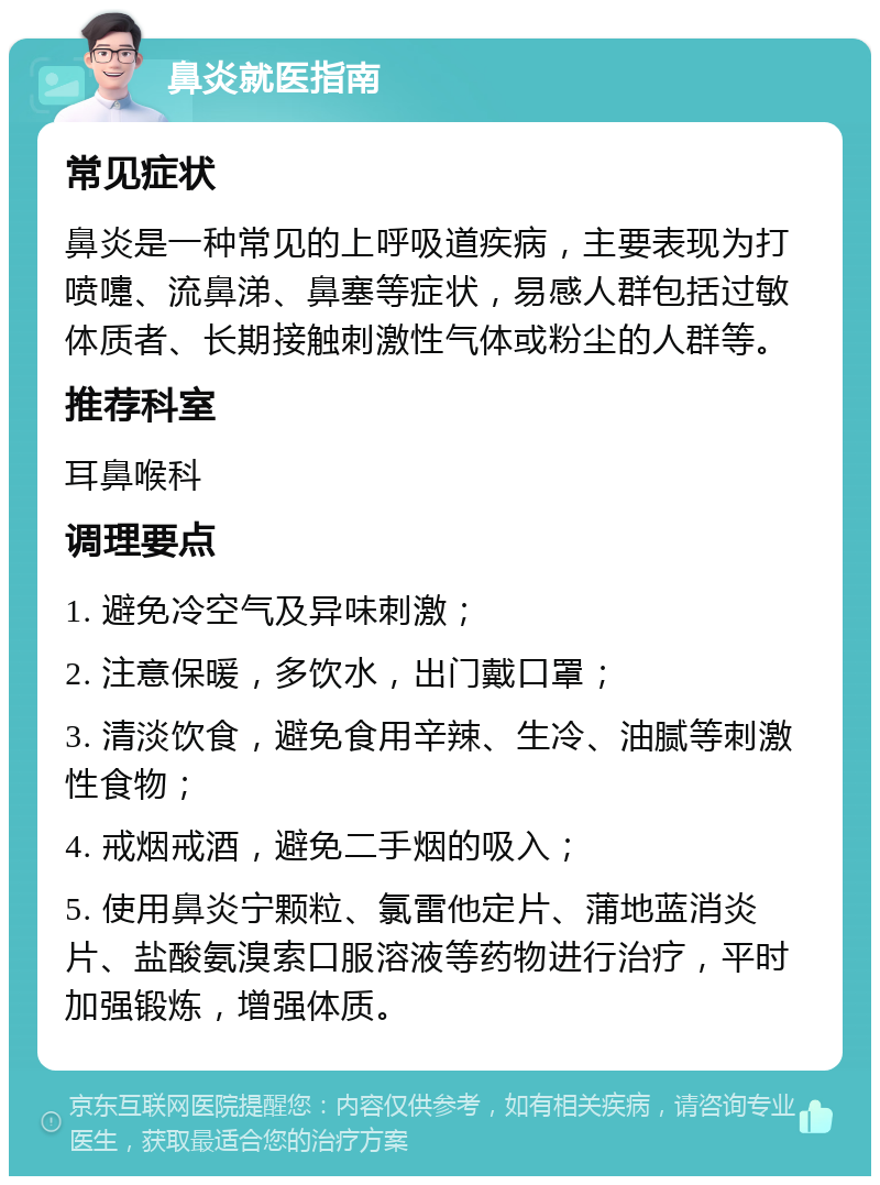 鼻炎就医指南 常见症状 鼻炎是一种常见的上呼吸道疾病，主要表现为打喷嚏、流鼻涕、鼻塞等症状，易感人群包括过敏体质者、长期接触刺激性气体或粉尘的人群等。 推荐科室 耳鼻喉科 调理要点 1. 避免冷空气及异味刺激； 2. 注意保暖，多饮水，出门戴口罩； 3. 清淡饮食，避免食用辛辣、生冷、油腻等刺激性食物； 4. 戒烟戒酒，避免二手烟的吸入； 5. 使用鼻炎宁颗粒、氯雷他定片、蒲地蓝消炎片、盐酸氨溴索口服溶液等药物进行治疗，平时加强锻炼，增强体质。