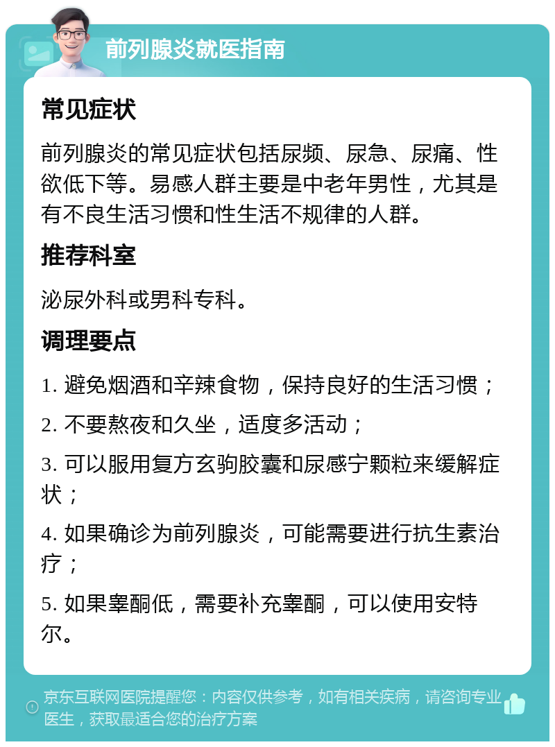 前列腺炎就医指南 常见症状 前列腺炎的常见症状包括尿频、尿急、尿痛、性欲低下等。易感人群主要是中老年男性，尤其是有不良生活习惯和性生活不规律的人群。 推荐科室 泌尿外科或男科专科。 调理要点 1. 避免烟酒和辛辣食物，保持良好的生活习惯； 2. 不要熬夜和久坐，适度多活动； 3. 可以服用复方玄驹胶囊和尿感宁颗粒来缓解症状； 4. 如果确诊为前列腺炎，可能需要进行抗生素治疗； 5. 如果睾酮低，需要补充睾酮，可以使用安特尔。