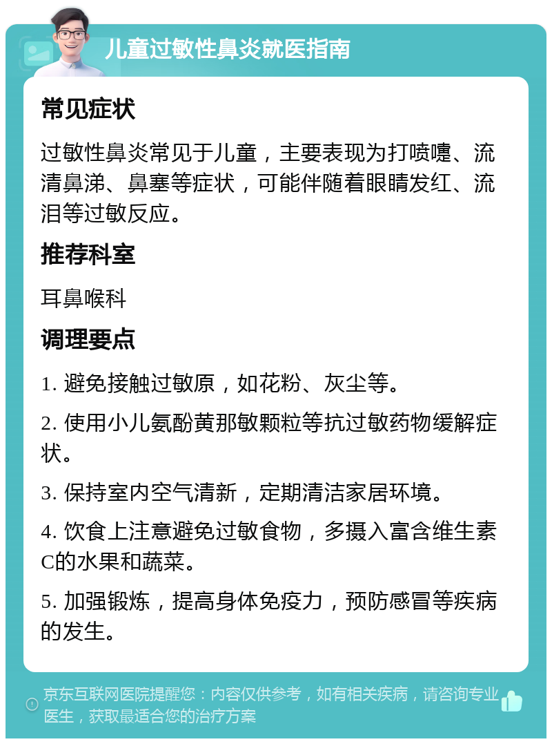 儿童过敏性鼻炎就医指南 常见症状 过敏性鼻炎常见于儿童，主要表现为打喷嚏、流清鼻涕、鼻塞等症状，可能伴随着眼睛发红、流泪等过敏反应。 推荐科室 耳鼻喉科 调理要点 1. 避免接触过敏原，如花粉、灰尘等。 2. 使用小儿氨酚黄那敏颗粒等抗过敏药物缓解症状。 3. 保持室内空气清新，定期清洁家居环境。 4. 饮食上注意避免过敏食物，多摄入富含维生素C的水果和蔬菜。 5. 加强锻炼，提高身体免疫力，预防感冒等疾病的发生。