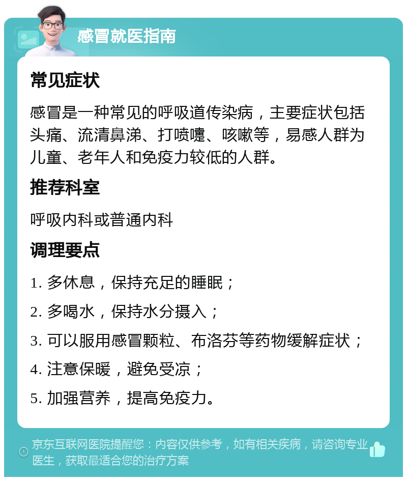 感冒就医指南 常见症状 感冒是一种常见的呼吸道传染病，主要症状包括头痛、流清鼻涕、打喷嚏、咳嗽等，易感人群为儿童、老年人和免疫力较低的人群。 推荐科室 呼吸内科或普通内科 调理要点 1. 多休息，保持充足的睡眠； 2. 多喝水，保持水分摄入； 3. 可以服用感冒颗粒、布洛芬等药物缓解症状； 4. 注意保暖，避免受凉； 5. 加强营养，提高免疫力。