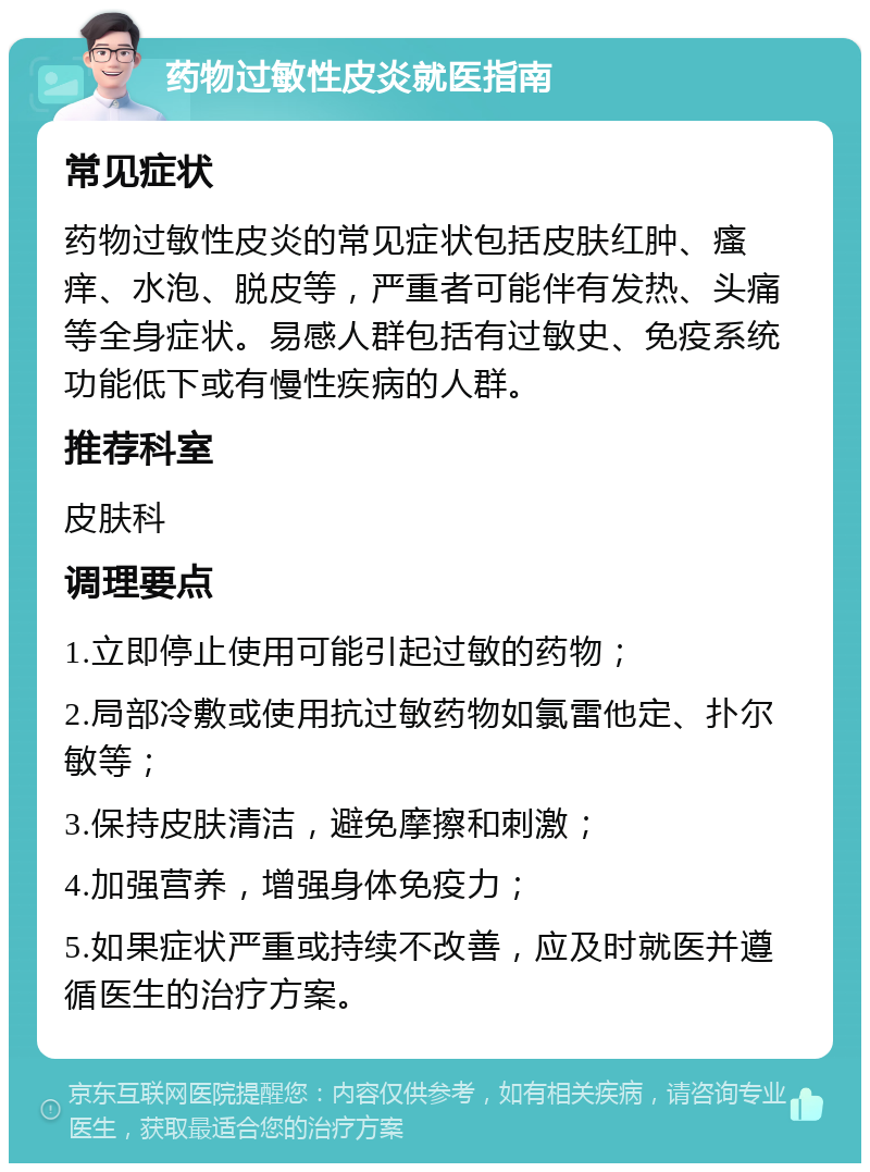 药物过敏性皮炎就医指南 常见症状 药物过敏性皮炎的常见症状包括皮肤红肿、瘙痒、水泡、脱皮等，严重者可能伴有发热、头痛等全身症状。易感人群包括有过敏史、免疫系统功能低下或有慢性疾病的人群。 推荐科室 皮肤科 调理要点 1.立即停止使用可能引起过敏的药物； 2.局部冷敷或使用抗过敏药物如氯雷他定、扑尔敏等； 3.保持皮肤清洁，避免摩擦和刺激； 4.加强营养，增强身体免疫力； 5.如果症状严重或持续不改善，应及时就医并遵循医生的治疗方案。