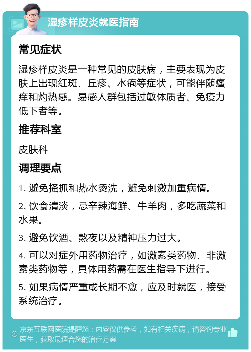 湿疹样皮炎就医指南 常见症状 湿疹样皮炎是一种常见的皮肤病，主要表现为皮肤上出现红斑、丘疹、水疱等症状，可能伴随瘙痒和灼热感。易感人群包括过敏体质者、免疫力低下者等。 推荐科室 皮肤科 调理要点 1. 避免搔抓和热水烫洗，避免刺激加重病情。 2. 饮食清淡，忌辛辣海鲜、牛羊肉，多吃蔬菜和水果。 3. 避免饮酒、熬夜以及精神压力过大。 4. 可以对症外用药物治疗，如激素类药物、非激素类药物等，具体用药需在医生指导下进行。 5. 如果病情严重或长期不愈，应及时就医，接受系统治疗。