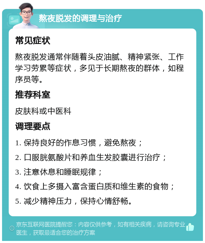 熬夜脱发的调理与治疗 常见症状 熬夜脱发通常伴随着头皮油腻、精神紧张、工作学习劳累等症状，多见于长期熬夜的群体，如程序员等。 推荐科室 皮肤科或中医科 调理要点 1. 保持良好的作息习惯，避免熬夜； 2. 口服胱氨酸片和养血生发胶囊进行治疗； 3. 注意休息和睡眠规律； 4. 饮食上多摄入富含蛋白质和维生素的食物； 5. 减少精神压力，保持心情舒畅。