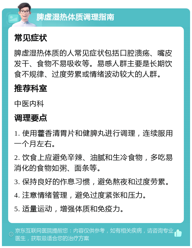 脾虚湿热体质调理指南 常见症状 脾虚湿热体质的人常见症状包括口腔溃疡、嘴皮发干、食物不易吸收等。易感人群主要是长期饮食不规律、过度劳累或情绪波动较大的人群。 推荐科室 中医内科 调理要点 1. 使用藿香清胃片和健脾丸进行调理，连续服用一个月左右。 2. 饮食上应避免辛辣、油腻和生冷食物，多吃易消化的食物如粥、面条等。 3. 保持良好的作息习惯，避免熬夜和过度劳累。 4. 注意情绪管理，避免过度紧张和压力。 5. 适量运动，增强体质和免疫力。