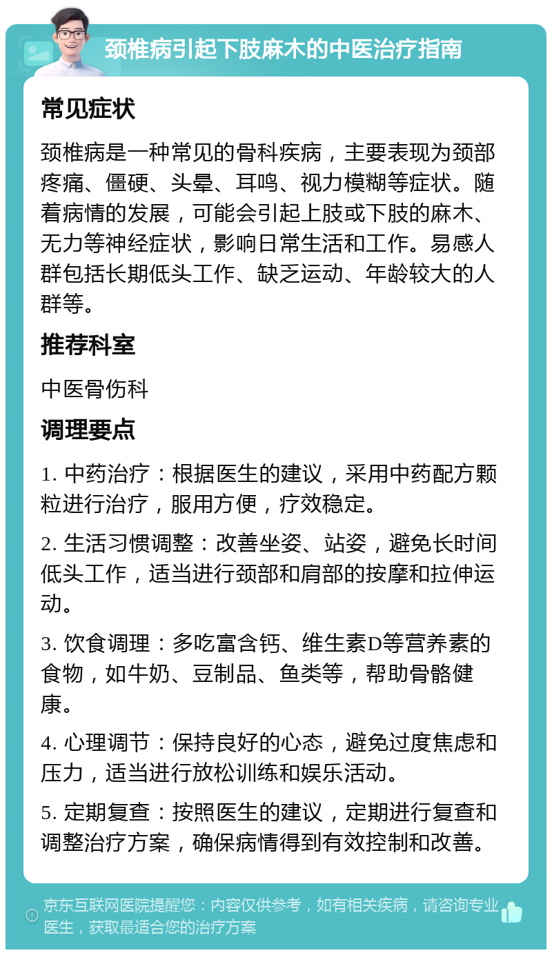 颈椎病引起下肢麻木的中医治疗指南 常见症状 颈椎病是一种常见的骨科疾病，主要表现为颈部疼痛、僵硬、头晕、耳鸣、视力模糊等症状。随着病情的发展，可能会引起上肢或下肢的麻木、无力等神经症状，影响日常生活和工作。易感人群包括长期低头工作、缺乏运动、年龄较大的人群等。 推荐科室 中医骨伤科 调理要点 1. 中药治疗：根据医生的建议，采用中药配方颗粒进行治疗，服用方便，疗效稳定。 2. 生活习惯调整：改善坐姿、站姿，避免长时间低头工作，适当进行颈部和肩部的按摩和拉伸运动。 3. 饮食调理：多吃富含钙、维生素D等营养素的食物，如牛奶、豆制品、鱼类等，帮助骨骼健康。 4. 心理调节：保持良好的心态，避免过度焦虑和压力，适当进行放松训练和娱乐活动。 5. 定期复查：按照医生的建议，定期进行复查和调整治疗方案，确保病情得到有效控制和改善。