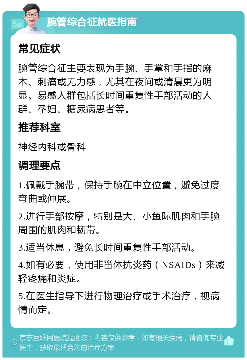 腕管综合征就医指南 常见症状 腕管综合征主要表现为手腕、手掌和手指的麻木、刺痛或无力感，尤其在夜间或清晨更为明显。易感人群包括长时间重复性手部活动的人群、孕妇、糖尿病患者等。 推荐科室 神经内科或骨科 调理要点 1.佩戴手腕带，保持手腕在中立位置，避免过度弯曲或伸展。 2.进行手部按摩，特别是大、小鱼际肌肉和手腕周围的肌肉和韧带。 3.适当休息，避免长时间重复性手部活动。 4.如有必要，使用非甾体抗炎药（NSAIDs）来减轻疼痛和炎症。 5.在医生指导下进行物理治疗或手术治疗，视病情而定。