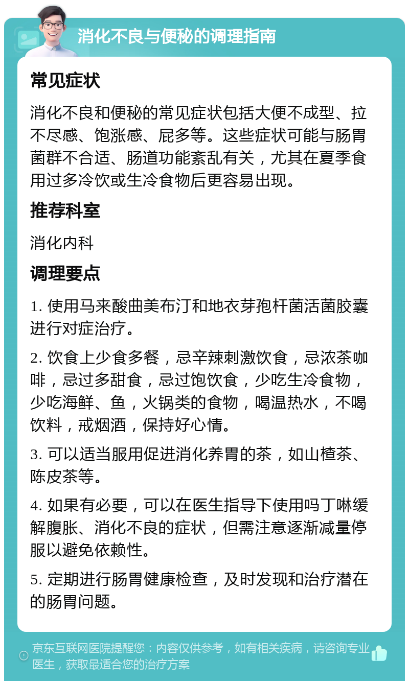 消化不良与便秘的调理指南 常见症状 消化不良和便秘的常见症状包括大便不成型、拉不尽感、饱涨感、屁多等。这些症状可能与肠胃菌群不合适、肠道功能紊乱有关，尤其在夏季食用过多冷饮或生冷食物后更容易出现。 推荐科室 消化内科 调理要点 1. 使用马来酸曲美布汀和地衣芽孢杆菌活菌胶囊进行对症治疗。 2. 饮食上少食多餐，忌辛辣刺激饮食，忌浓茶咖啡，忌过多甜食，忌过饱饮食，少吃生冷食物，少吃海鲜、鱼，火锅类的食物，喝温热水，不喝饮料，戒烟酒，保持好心情。 3. 可以适当服用促进消化养胃的茶，如山楂茶、陈皮茶等。 4. 如果有必要，可以在医生指导下使用吗丁啉缓解腹胀、消化不良的症状，但需注意逐渐减量停服以避免依赖性。 5. 定期进行肠胃健康检查，及时发现和治疗潜在的肠胃问题。