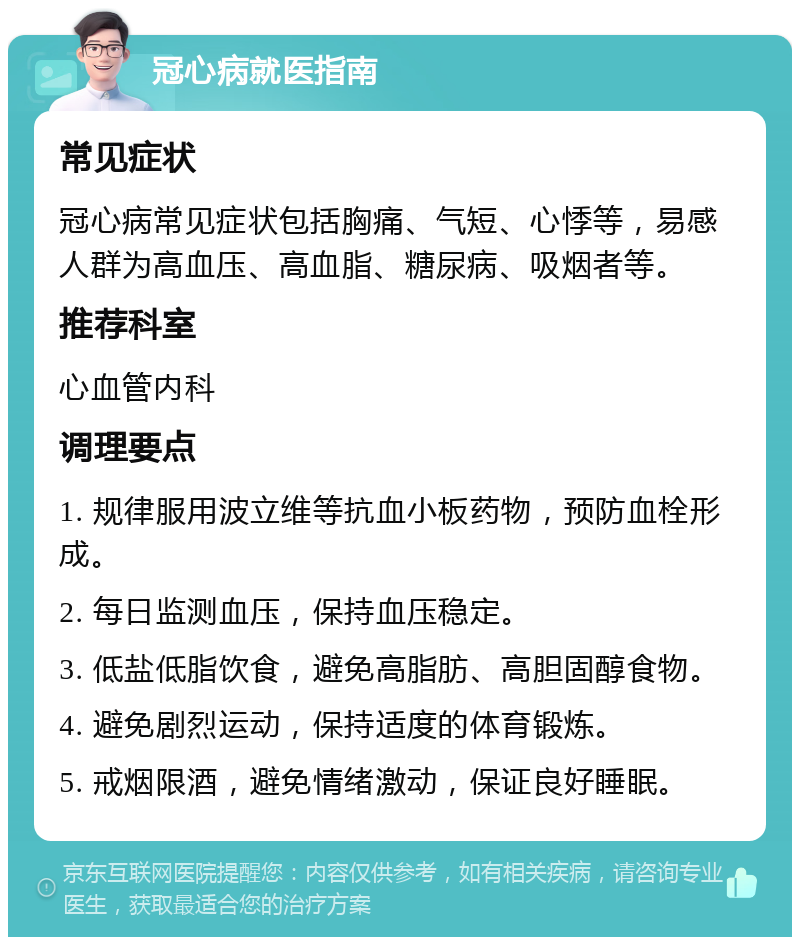 冠心病就医指南 常见症状 冠心病常见症状包括胸痛、气短、心悸等，易感人群为高血压、高血脂、糖尿病、吸烟者等。 推荐科室 心血管内科 调理要点 1. 规律服用波立维等抗血小板药物，预防血栓形成。 2. 每日监测血压，保持血压稳定。 3. 低盐低脂饮食，避免高脂肪、高胆固醇食物。 4. 避免剧烈运动，保持适度的体育锻炼。 5. 戒烟限酒，避免情绪激动，保证良好睡眠。