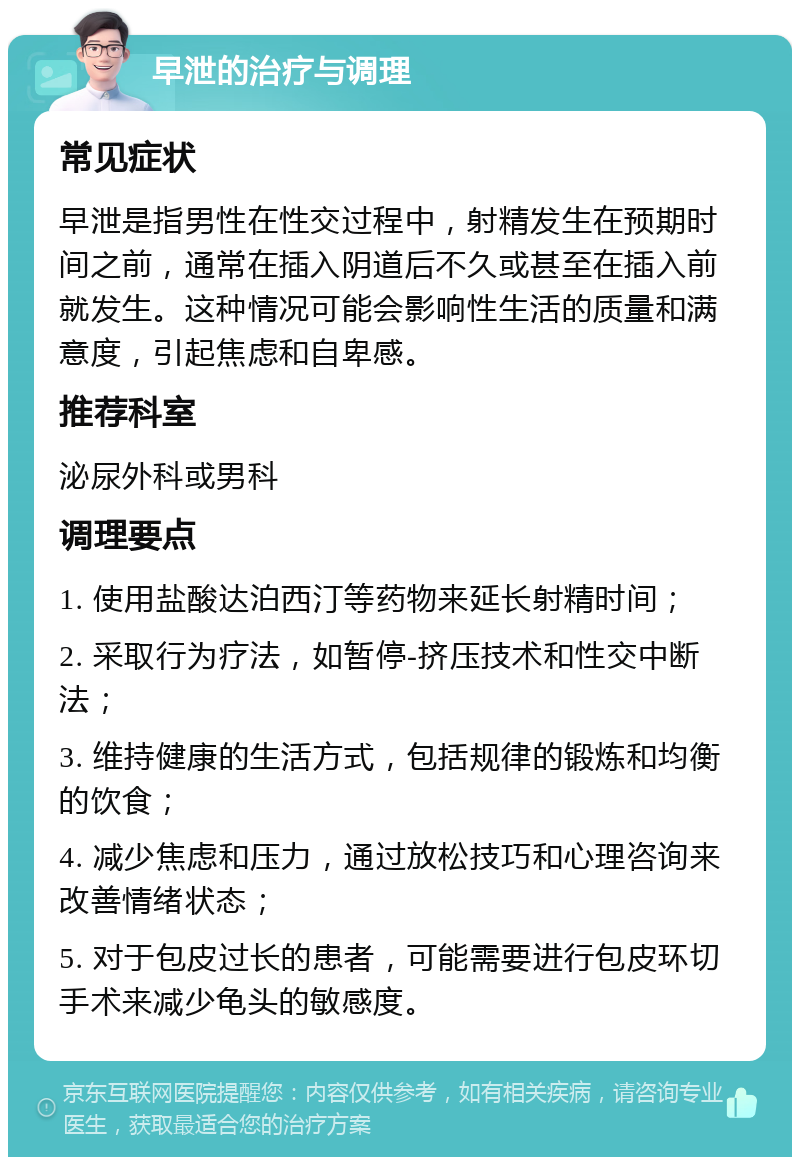 早泄的治疗与调理 常见症状 早泄是指男性在性交过程中，射精发生在预期时间之前，通常在插入阴道后不久或甚至在插入前就发生。这种情况可能会影响性生活的质量和满意度，引起焦虑和自卑感。 推荐科室 泌尿外科或男科 调理要点 1. 使用盐酸达泊西汀等药物来延长射精时间； 2. 采取行为疗法，如暂停-挤压技术和性交中断法； 3. 维持健康的生活方式，包括规律的锻炼和均衡的饮食； 4. 减少焦虑和压力，通过放松技巧和心理咨询来改善情绪状态； 5. 对于包皮过长的患者，可能需要进行包皮环切手术来减少龟头的敏感度。