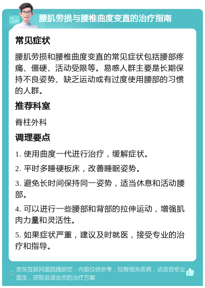 腰肌劳损与腰椎曲度变直的治疗指南 常见症状 腰肌劳损和腰椎曲度变直的常见症状包括腰部疼痛、僵硬、活动受限等。易感人群主要是长期保持不良姿势、缺乏运动或有过度使用腰部的习惯的人群。 推荐科室 脊柱外科 调理要点 1. 使用曲度一代进行治疗，缓解症状。 2. 平时多睡硬板床，改善睡眠姿势。 3. 避免长时间保持同一姿势，适当休息和活动腰部。 4. 可以进行一些腰部和背部的拉伸运动，增强肌肉力量和灵活性。 5. 如果症状严重，建议及时就医，接受专业的治疗和指导。