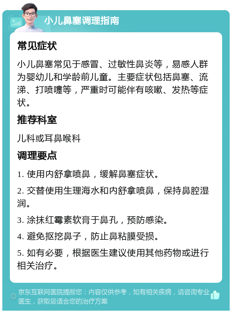 小儿鼻塞调理指南 常见症状 小儿鼻塞常见于感冒、过敏性鼻炎等，易感人群为婴幼儿和学龄前儿童。主要症状包括鼻塞、流涕、打喷嚏等，严重时可能伴有咳嗽、发热等症状。 推荐科室 儿科或耳鼻喉科 调理要点 1. 使用内舒拿喷鼻，缓解鼻塞症状。 2. 交替使用生理海水和内舒拿喷鼻，保持鼻腔湿润。 3. 涂抹红霉素软膏于鼻孔，预防感染。 4. 避免抠挖鼻子，防止鼻粘膜受损。 5. 如有必要，根据医生建议使用其他药物或进行相关治疗。