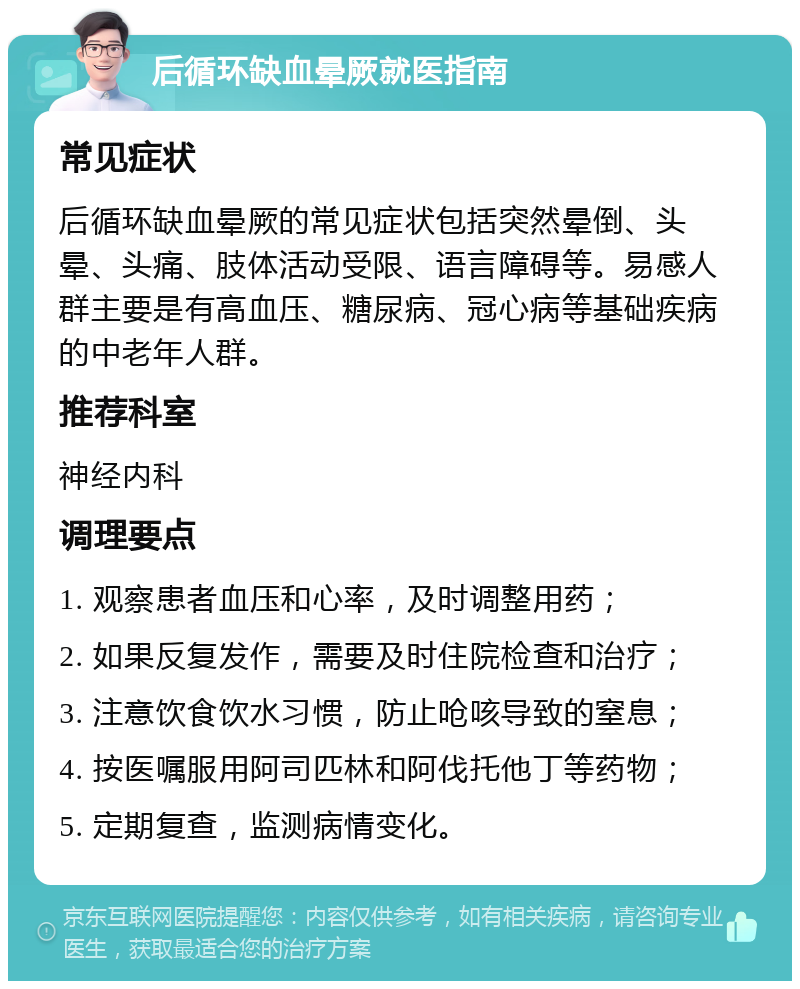 后循环缺血晕厥就医指南 常见症状 后循环缺血晕厥的常见症状包括突然晕倒、头晕、头痛、肢体活动受限、语言障碍等。易感人群主要是有高血压、糖尿病、冠心病等基础疾病的中老年人群。 推荐科室 神经内科 调理要点 1. 观察患者血压和心率，及时调整用药； 2. 如果反复发作，需要及时住院检查和治疗； 3. 注意饮食饮水习惯，防止呛咳导致的窒息； 4. 按医嘱服用阿司匹林和阿伐托他丁等药物； 5. 定期复查，监测病情变化。