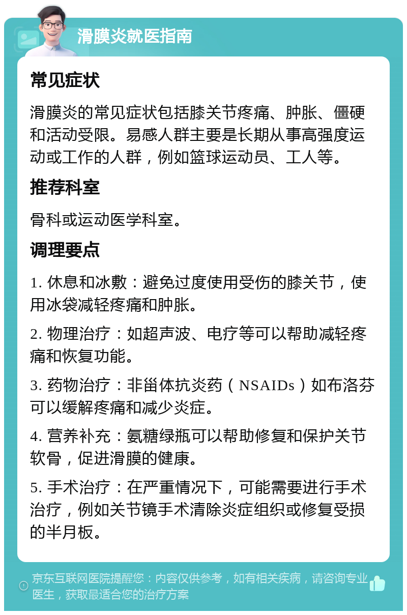 滑膜炎就医指南 常见症状 滑膜炎的常见症状包括膝关节疼痛、肿胀、僵硬和活动受限。易感人群主要是长期从事高强度运动或工作的人群，例如篮球运动员、工人等。 推荐科室 骨科或运动医学科室。 调理要点 1. 休息和冰敷：避免过度使用受伤的膝关节，使用冰袋减轻疼痛和肿胀。 2. 物理治疗：如超声波、电疗等可以帮助减轻疼痛和恢复功能。 3. 药物治疗：非甾体抗炎药（NSAIDs）如布洛芬可以缓解疼痛和减少炎症。 4. 营养补充：氨糖绿瓶可以帮助修复和保护关节软骨，促进滑膜的健康。 5. 手术治疗：在严重情况下，可能需要进行手术治疗，例如关节镜手术清除炎症组织或修复受损的半月板。