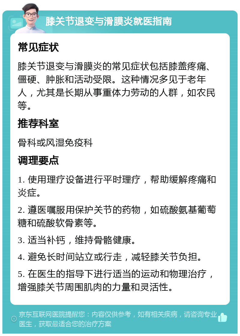 膝关节退变与滑膜炎就医指南 常见症状 膝关节退变与滑膜炎的常见症状包括膝盖疼痛、僵硬、肿胀和活动受限。这种情况多见于老年人，尤其是长期从事重体力劳动的人群，如农民等。 推荐科室 骨科或风湿免疫科 调理要点 1. 使用理疗设备进行平时理疗，帮助缓解疼痛和炎症。 2. 遵医嘱服用保护关节的药物，如硫酸氨基葡萄糖和硫酸软骨素等。 3. 适当补钙，维持骨骼健康。 4. 避免长时间站立或行走，减轻膝关节负担。 5. 在医生的指导下进行适当的运动和物理治疗，增强膝关节周围肌肉的力量和灵活性。