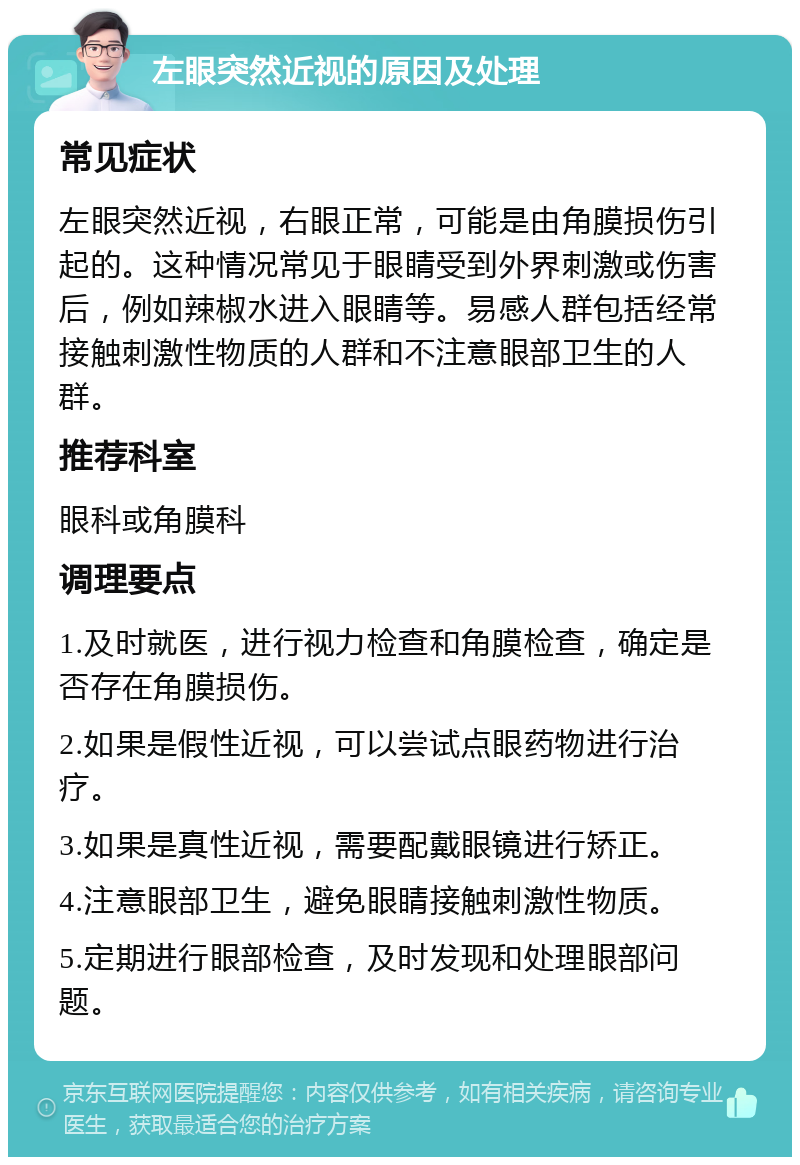 左眼突然近视的原因及处理 常见症状 左眼突然近视，右眼正常，可能是由角膜损伤引起的。这种情况常见于眼睛受到外界刺激或伤害后，例如辣椒水进入眼睛等。易感人群包括经常接触刺激性物质的人群和不注意眼部卫生的人群。 推荐科室 眼科或角膜科 调理要点 1.及时就医，进行视力检查和角膜检查，确定是否存在角膜损伤。 2.如果是假性近视，可以尝试点眼药物进行治疗。 3.如果是真性近视，需要配戴眼镜进行矫正。 4.注意眼部卫生，避免眼睛接触刺激性物质。 5.定期进行眼部检查，及时发现和处理眼部问题。