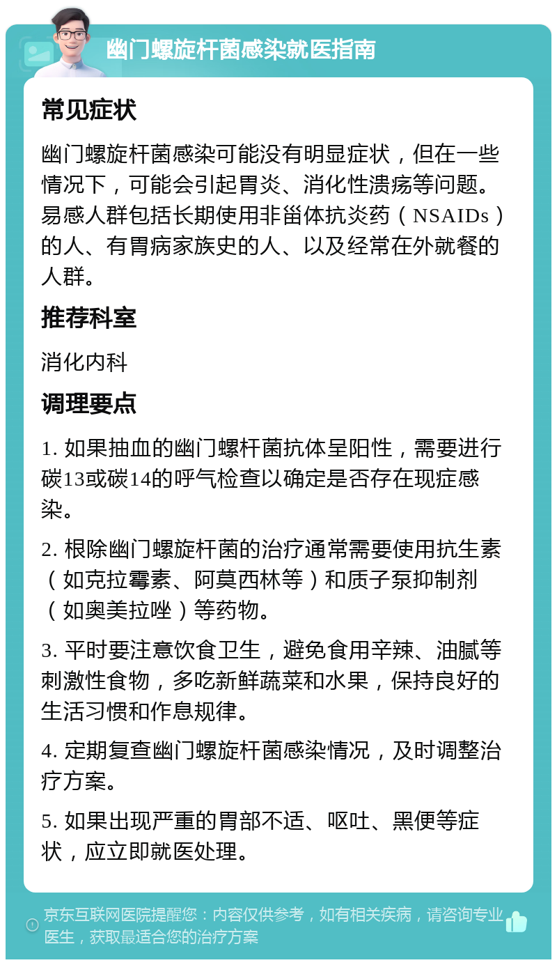 幽门螺旋杆菌感染就医指南 常见症状 幽门螺旋杆菌感染可能没有明显症状，但在一些情况下，可能会引起胃炎、消化性溃疡等问题。易感人群包括长期使用非甾体抗炎药（NSAIDs）的人、有胃病家族史的人、以及经常在外就餐的人群。 推荐科室 消化内科 调理要点 1. 如果抽血的幽门螺杆菌抗体呈阳性，需要进行碳13或碳14的呼气检查以确定是否存在现症感染。 2. 根除幽门螺旋杆菌的治疗通常需要使用抗生素（如克拉霉素、阿莫西林等）和质子泵抑制剂（如奥美拉唑）等药物。 3. 平时要注意饮食卫生，避免食用辛辣、油腻等刺激性食物，多吃新鲜蔬菜和水果，保持良好的生活习惯和作息规律。 4. 定期复查幽门螺旋杆菌感染情况，及时调整治疗方案。 5. 如果出现严重的胃部不适、呕吐、黑便等症状，应立即就医处理。