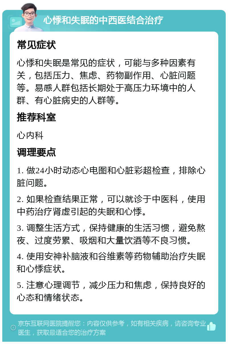 心悸和失眠的中西医结合治疗 常见症状 心悸和失眠是常见的症状，可能与多种因素有关，包括压力、焦虑、药物副作用、心脏问题等。易感人群包括长期处于高压力环境中的人群、有心脏病史的人群等。 推荐科室 心内科 调理要点 1. 做24小时动态心电图和心脏彩超检查，排除心脏问题。 2. 如果检查结果正常，可以就诊于中医科，使用中药治疗肾虚引起的失眠和心悸。 3. 调整生活方式，保持健康的生活习惯，避免熬夜、过度劳累、吸烟和大量饮酒等不良习惯。 4. 使用安神补脑液和谷维素等药物辅助治疗失眠和心悸症状。 5. 注意心理调节，减少压力和焦虑，保持良好的心态和情绪状态。