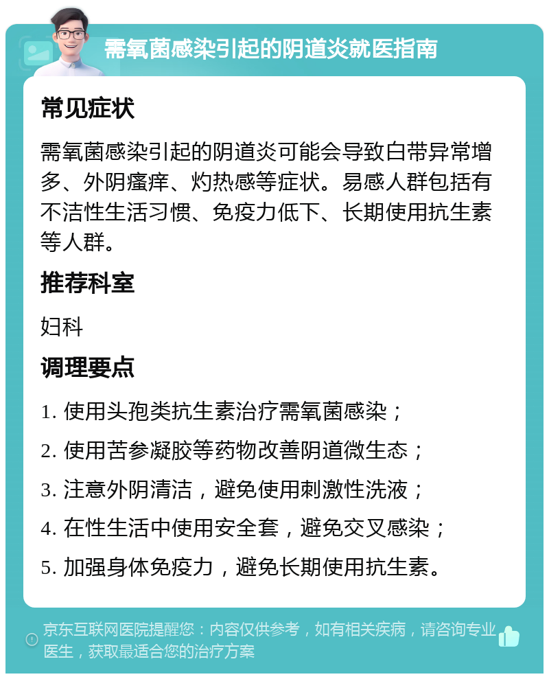 需氧菌感染引起的阴道炎就医指南 常见症状 需氧菌感染引起的阴道炎可能会导致白带异常增多、外阴瘙痒、灼热感等症状。易感人群包括有不洁性生活习惯、免疫力低下、长期使用抗生素等人群。 推荐科室 妇科 调理要点 1. 使用头孢类抗生素治疗需氧菌感染； 2. 使用苦参凝胶等药物改善阴道微生态； 3. 注意外阴清洁，避免使用刺激性洗液； 4. 在性生活中使用安全套，避免交叉感染； 5. 加强身体免疫力，避免长期使用抗生素。