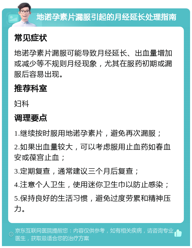 地诺孕素片漏服引起的月经延长处理指南 常见症状 地诺孕素片漏服可能导致月经延长、出血量增加或减少等不规则月经现象，尤其在服药初期或漏服后容易出现。 推荐科室 妇科 调理要点 1.继续按时服用地诺孕素片，避免再次漏服； 2.如果出血量较大，可以考虑服用止血药如春血安或葆宫止血； 3.定期复查，通常建议三个月后复查； 4.注意个人卫生，使用迷你卫生巾以防止感染； 5.保持良好的生活习惯，避免过度劳累和精神压力。