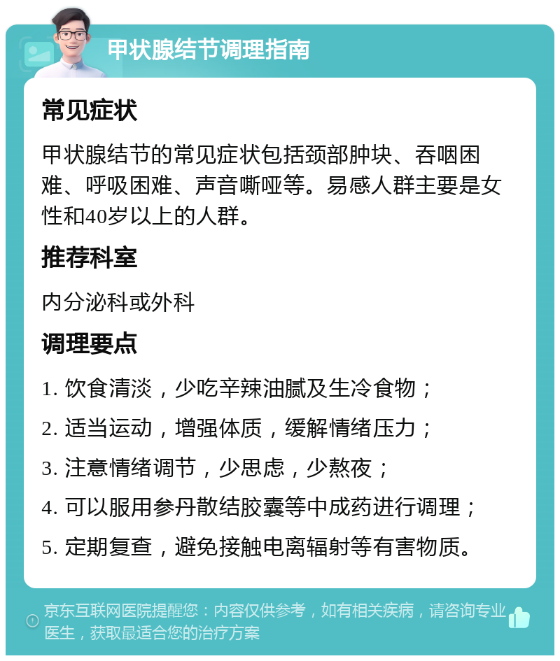 甲状腺结节调理指南 常见症状 甲状腺结节的常见症状包括颈部肿块、吞咽困难、呼吸困难、声音嘶哑等。易感人群主要是女性和40岁以上的人群。 推荐科室 内分泌科或外科 调理要点 1. 饮食清淡，少吃辛辣油腻及生冷食物； 2. 适当运动，增强体质，缓解情绪压力； 3. 注意情绪调节，少思虑，少熬夜； 4. 可以服用参丹散结胶囊等中成药进行调理； 5. 定期复查，避免接触电离辐射等有害物质。