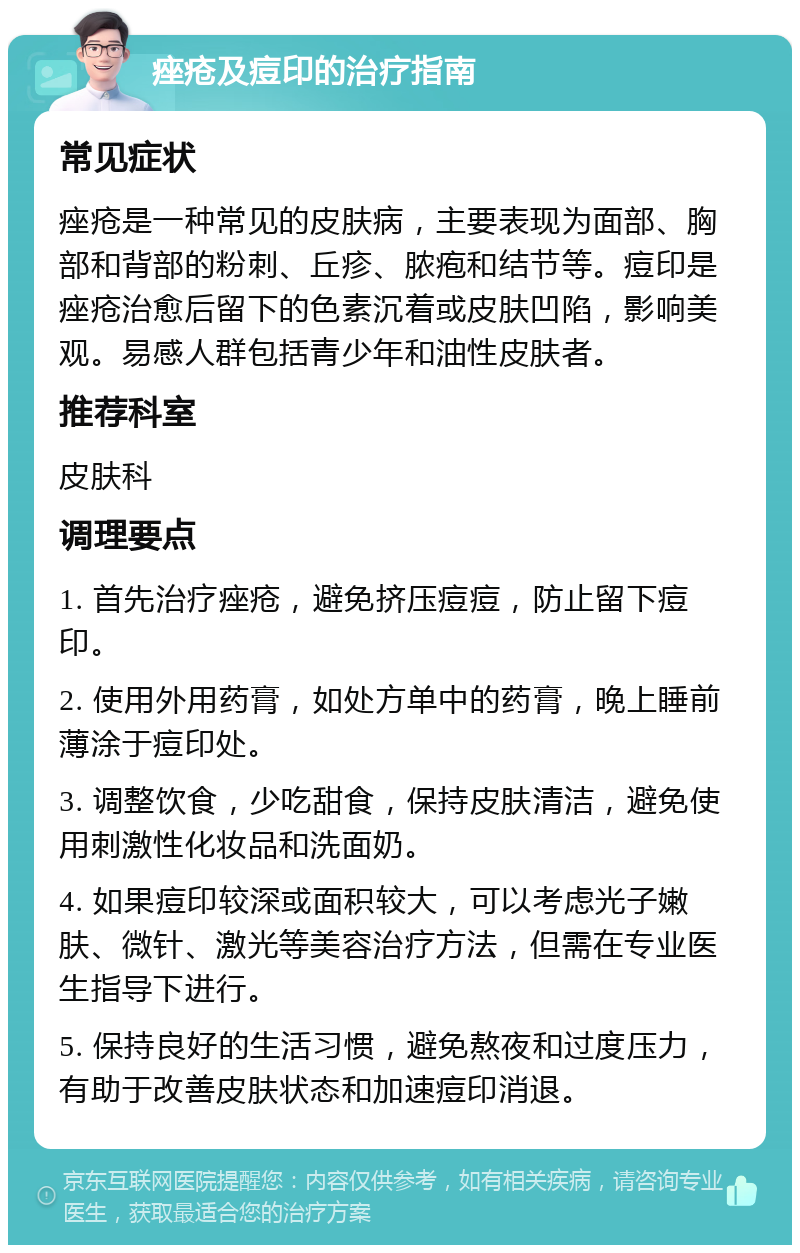 痤疮及痘印的治疗指南 常见症状 痤疮是一种常见的皮肤病，主要表现为面部、胸部和背部的粉刺、丘疹、脓疱和结节等。痘印是痤疮治愈后留下的色素沉着或皮肤凹陷，影响美观。易感人群包括青少年和油性皮肤者。 推荐科室 皮肤科 调理要点 1. 首先治疗痤疮，避免挤压痘痘，防止留下痘印。 2. 使用外用药膏，如处方单中的药膏，晚上睡前薄涂于痘印处。 3. 调整饮食，少吃甜食，保持皮肤清洁，避免使用刺激性化妆品和洗面奶。 4. 如果痘印较深或面积较大，可以考虑光子嫩肤、微针、激光等美容治疗方法，但需在专业医生指导下进行。 5. 保持良好的生活习惯，避免熬夜和过度压力，有助于改善皮肤状态和加速痘印消退。