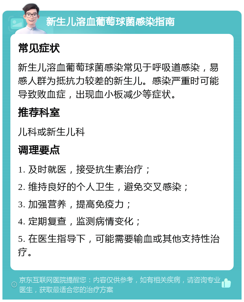 新生儿溶血葡萄球菌感染指南 常见症状 新生儿溶血葡萄球菌感染常见于呼吸道感染，易感人群为抵抗力较差的新生儿。感染严重时可能导致败血症，出现血小板减少等症状。 推荐科室 儿科或新生儿科 调理要点 1. 及时就医，接受抗生素治疗； 2. 维持良好的个人卫生，避免交叉感染； 3. 加强营养，提高免疫力； 4. 定期复查，监测病情变化； 5. 在医生指导下，可能需要输血或其他支持性治疗。