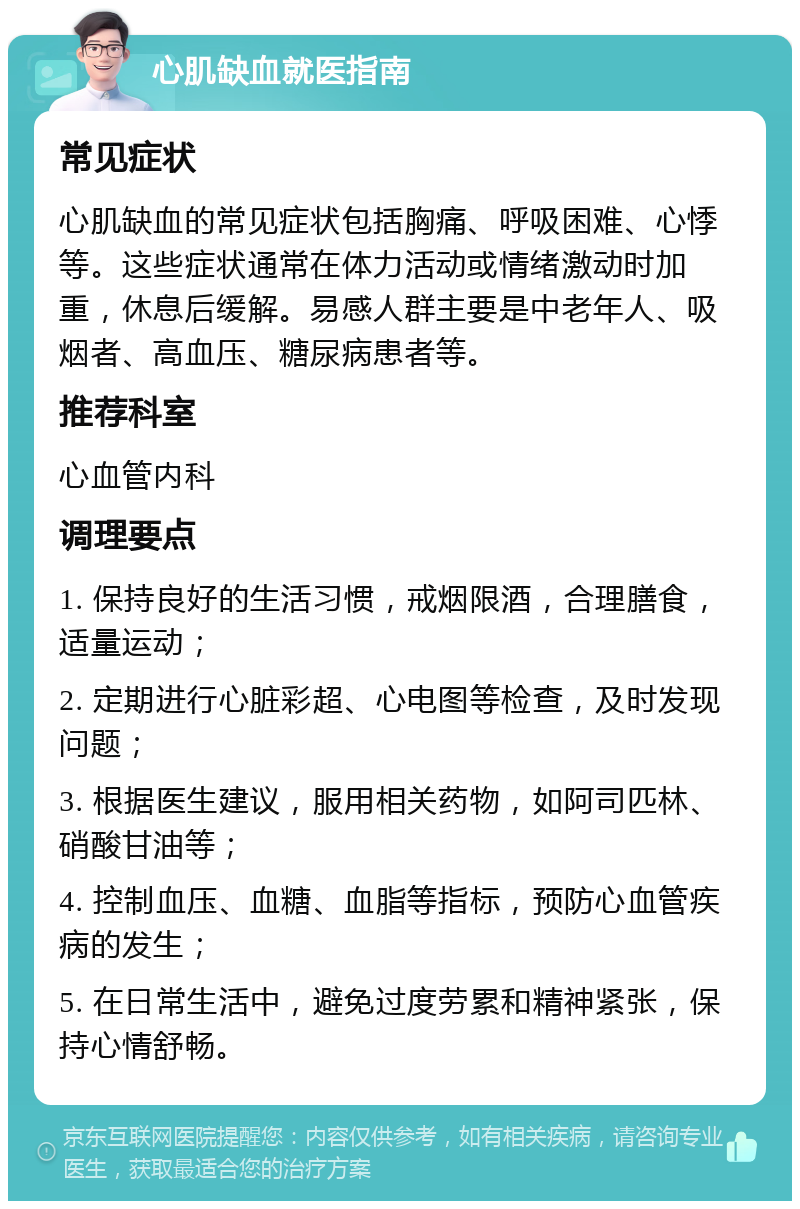 心肌缺血就医指南 常见症状 心肌缺血的常见症状包括胸痛、呼吸困难、心悸等。这些症状通常在体力活动或情绪激动时加重，休息后缓解。易感人群主要是中老年人、吸烟者、高血压、糖尿病患者等。 推荐科室 心血管内科 调理要点 1. 保持良好的生活习惯，戒烟限酒，合理膳食，适量运动； 2. 定期进行心脏彩超、心电图等检查，及时发现问题； 3. 根据医生建议，服用相关药物，如阿司匹林、硝酸甘油等； 4. 控制血压、血糖、血脂等指标，预防心血管疾病的发生； 5. 在日常生活中，避免过度劳累和精神紧张，保持心情舒畅。