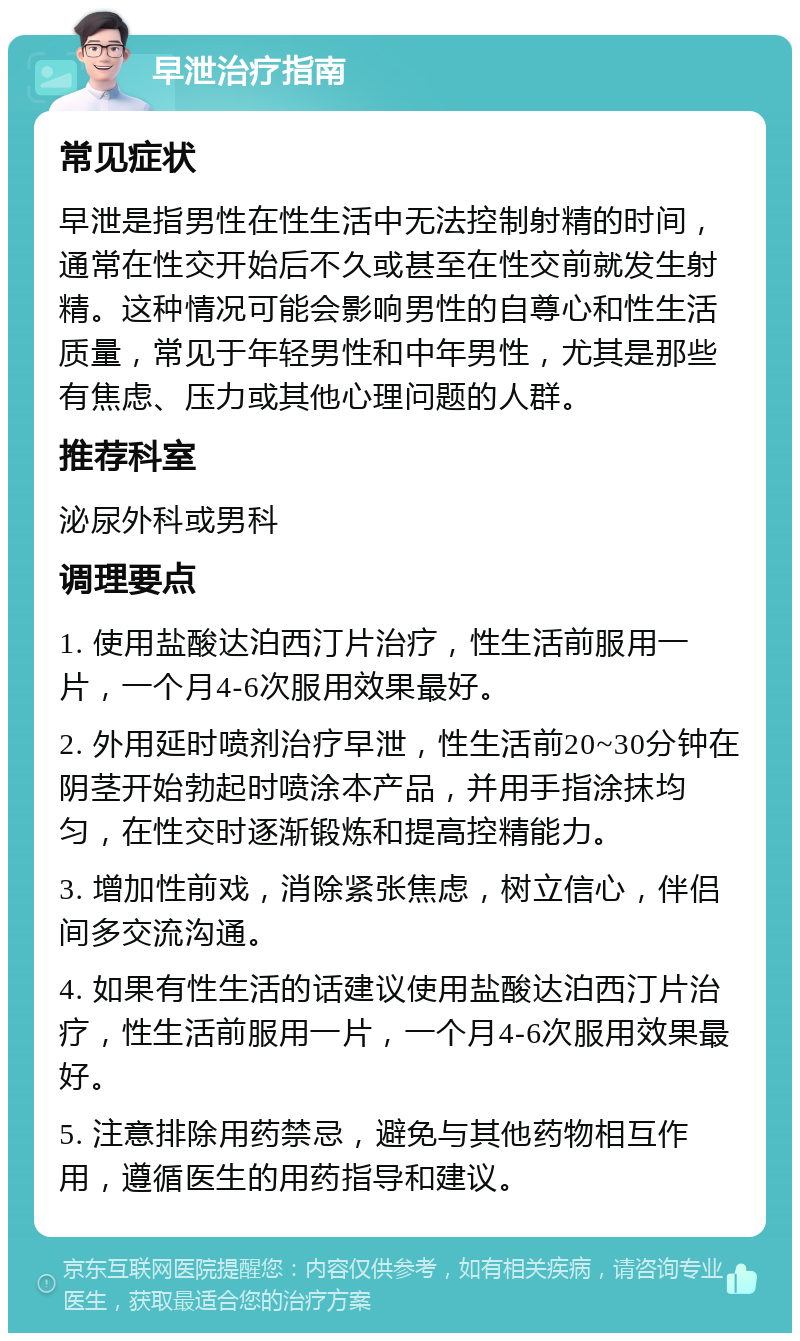 早泄治疗指南 常见症状 早泄是指男性在性生活中无法控制射精的时间，通常在性交开始后不久或甚至在性交前就发生射精。这种情况可能会影响男性的自尊心和性生活质量，常见于年轻男性和中年男性，尤其是那些有焦虑、压力或其他心理问题的人群。 推荐科室 泌尿外科或男科 调理要点 1. 使用盐酸达泊西汀片治疗，性生活前服用一片，一个月4-6次服用效果最好。 2. 外用延时喷剂治疗早泄，性生活前20~30分钟在阴茎开始勃起时喷涂本产品，并用手指涂抹均匀，在性交时逐渐锻炼和提高控精能力。 3. 增加性前戏，消除紧张焦虑，树立信心，伴侣间多交流沟通。 4. 如果有性生活的话建议使用盐酸达泊西汀片治疗，性生活前服用一片，一个月4-6次服用效果最好。 5. 注意排除用药禁忌，避免与其他药物相互作用，遵循医生的用药指导和建议。