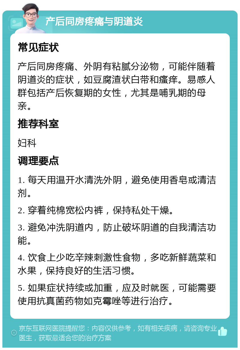 产后同房疼痛与阴道炎 常见症状 产后同房疼痛、外阴有粘腻分泌物，可能伴随着阴道炎的症状，如豆腐渣状白带和瘙痒。易感人群包括产后恢复期的女性，尤其是哺乳期的母亲。 推荐科室 妇科 调理要点 1. 每天用温开水清洗外阴，避免使用香皂或清洁剂。 2. 穿着纯棉宽松内裤，保持私处干燥。 3. 避免冲洗阴道内，防止破坏阴道的自我清洁功能。 4. 饮食上少吃辛辣刺激性食物，多吃新鲜蔬菜和水果，保持良好的生活习惯。 5. 如果症状持续或加重，应及时就医，可能需要使用抗真菌药物如克霉唑等进行治疗。