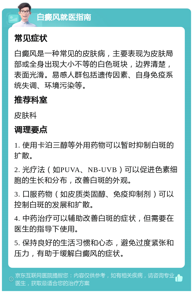 白癜风就医指南 常见症状 白癜风是一种常见的皮肤病，主要表现为皮肤局部或全身出现大小不等的白色斑块，边界清楚，表面光滑。易感人群包括遗传因素、自身免疫系统失调、环境污染等。 推荐科室 皮肤科 调理要点 1. 使用卡泊三醇等外用药物可以暂时抑制白斑的扩散。 2. 光疗法（如PUVA、NB-UVB）可以促进色素细胞的生长和分布，改善白斑的外观。 3. 口服药物（如皮质类固醇、免疫抑制剂）可以控制白斑的发展和扩散。 4. 中药治疗可以辅助改善白斑的症状，但需要在医生的指导下使用。 5. 保持良好的生活习惯和心态，避免过度紧张和压力，有助于缓解白癜风的症状。