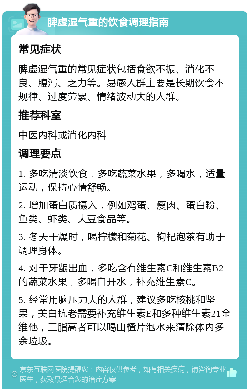 脾虚湿气重的饮食调理指南 常见症状 脾虚湿气重的常见症状包括食欲不振、消化不良、腹泻、乏力等。易感人群主要是长期饮食不规律、过度劳累、情绪波动大的人群。 推荐科室 中医内科或消化内科 调理要点 1. 多吃清淡饮食，多吃蔬菜水果，多喝水，适量运动，保持心情舒畅。 2. 增加蛋白质摄入，例如鸡蛋、瘦肉、蛋白粉、鱼类、虾类、大豆食品等。 3. 冬天干燥时，喝柠檬和菊花、枸杞泡茶有助于调理身体。 4. 对于牙龈出血，多吃含有维生素C和维生素B2的蔬菜水果，多喝白开水，补充维生素C。 5. 经常用脑压力大的人群，建议多吃核桃和坚果，美白抗老需要补充维生素E和多种维生素21金维他，三脂高者可以喝山楂片泡水来清除体内多余垃圾。