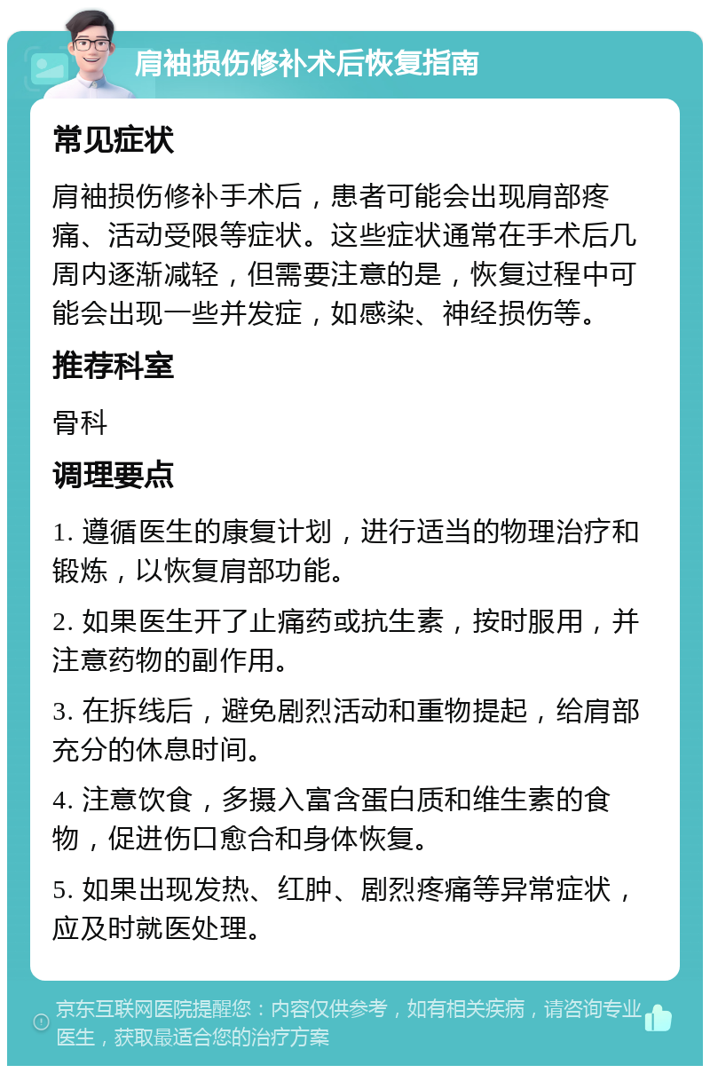 肩袖损伤修补术后恢复指南 常见症状 肩袖损伤修补手术后，患者可能会出现肩部疼痛、活动受限等症状。这些症状通常在手术后几周内逐渐减轻，但需要注意的是，恢复过程中可能会出现一些并发症，如感染、神经损伤等。 推荐科室 骨科 调理要点 1. 遵循医生的康复计划，进行适当的物理治疗和锻炼，以恢复肩部功能。 2. 如果医生开了止痛药或抗生素，按时服用，并注意药物的副作用。 3. 在拆线后，避免剧烈活动和重物提起，给肩部充分的休息时间。 4. 注意饮食，多摄入富含蛋白质和维生素的食物，促进伤口愈合和身体恢复。 5. 如果出现发热、红肿、剧烈疼痛等异常症状，应及时就医处理。