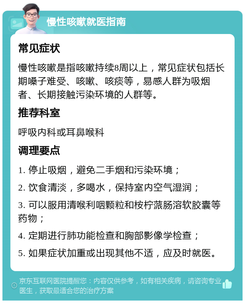 慢性咳嗽就医指南 常见症状 慢性咳嗽是指咳嗽持续8周以上，常见症状包括长期嗓子难受、咳嗽、咳痰等，易感人群为吸烟者、长期接触污染环境的人群等。 推荐科室 呼吸内科或耳鼻喉科 调理要点 1. 停止吸烟，避免二手烟和污染环境； 2. 饮食清淡，多喝水，保持室内空气湿润； 3. 可以服用清喉利咽颗粒和桉柠蒎肠溶软胶囊等药物； 4. 定期进行肺功能检查和胸部影像学检查； 5. 如果症状加重或出现其他不适，应及时就医。