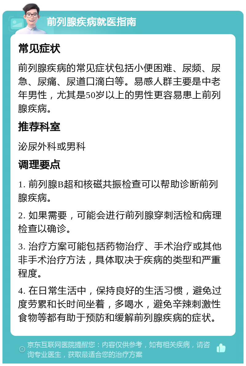 前列腺疾病就医指南 常见症状 前列腺疾病的常见症状包括小便困难、尿频、尿急、尿痛、尿道口滴白等。易感人群主要是中老年男性，尤其是50岁以上的男性更容易患上前列腺疾病。 推荐科室 泌尿外科或男科 调理要点 1. 前列腺B超和核磁共振检查可以帮助诊断前列腺疾病。 2. 如果需要，可能会进行前列腺穿刺活检和病理检查以确诊。 3. 治疗方案可能包括药物治疗、手术治疗或其他非手术治疗方法，具体取决于疾病的类型和严重程度。 4. 在日常生活中，保持良好的生活习惯，避免过度劳累和长时间坐着，多喝水，避免辛辣刺激性食物等都有助于预防和缓解前列腺疾病的症状。