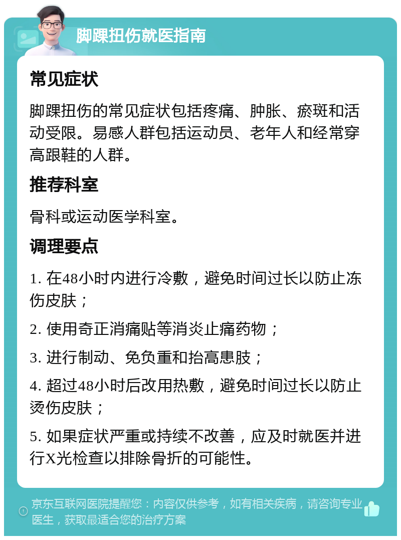 脚踝扭伤就医指南 常见症状 脚踝扭伤的常见症状包括疼痛、肿胀、瘀斑和活动受限。易感人群包括运动员、老年人和经常穿高跟鞋的人群。 推荐科室 骨科或运动医学科室。 调理要点 1. 在48小时内进行冷敷，避免时间过长以防止冻伤皮肤； 2. 使用奇正消痛贴等消炎止痛药物； 3. 进行制动、免负重和抬高患肢； 4. 超过48小时后改用热敷，避免时间过长以防止烫伤皮肤； 5. 如果症状严重或持续不改善，应及时就医并进行X光检查以排除骨折的可能性。