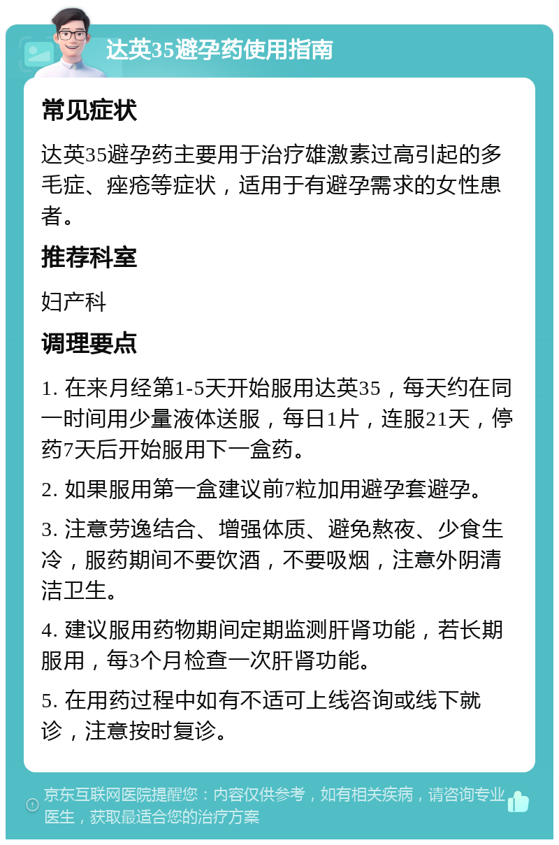 达英35避孕药使用指南 常见症状 达英35避孕药主要用于治疗雄激素过高引起的多毛症、痤疮等症状，适用于有避孕需求的女性患者。 推荐科室 妇产科 调理要点 1. 在来月经第1-5天开始服用达英35，每天约在同一时间用少量液体送服，每日1片，连服21天，停药7天后开始服用下一盒药。 2. 如果服用第一盒建议前7粒加用避孕套避孕。 3. 注意劳逸结合、增强体质、避免熬夜、少食生冷，服药期间不要饮酒，不要吸烟，注意外阴清洁卫生。 4. 建议服用药物期间定期监测肝肾功能，若长期服用，每3个月检查一次肝肾功能。 5. 在用药过程中如有不适可上线咨询或线下就诊，注意按时复诊。