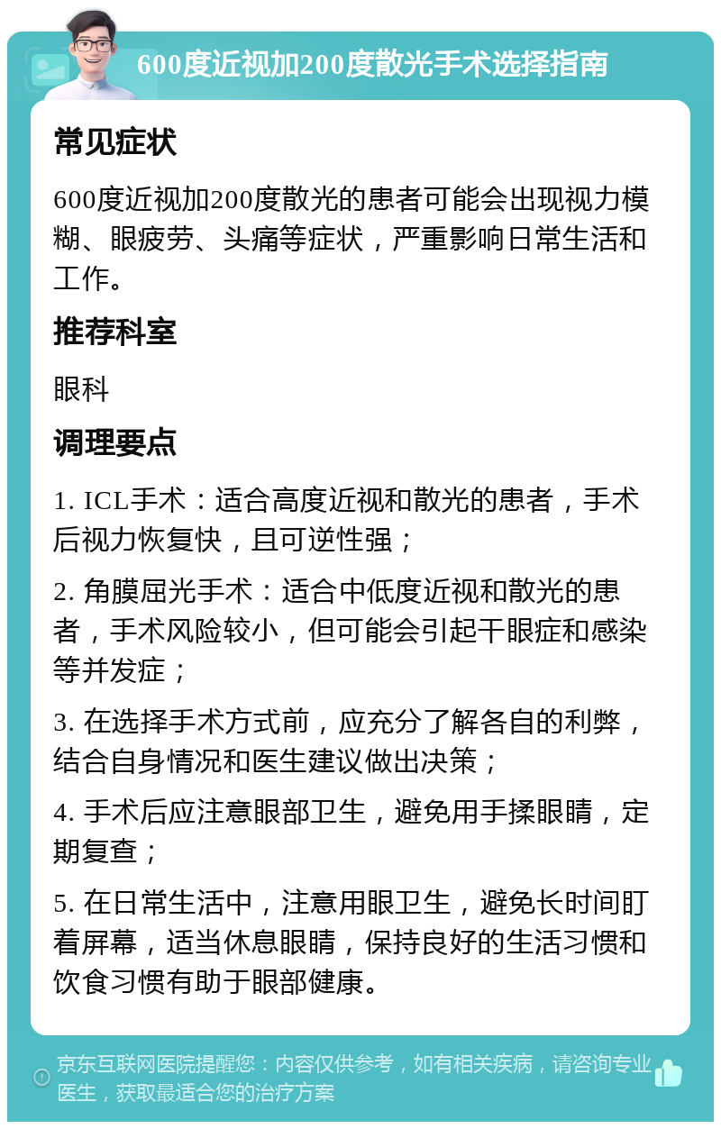 600度近视加200度散光手术选择指南 常见症状 600度近视加200度散光的患者可能会出现视力模糊、眼疲劳、头痛等症状，严重影响日常生活和工作。 推荐科室 眼科 调理要点 1. ICL手术：适合高度近视和散光的患者，手术后视力恢复快，且可逆性强； 2. 角膜屈光手术：适合中低度近视和散光的患者，手术风险较小，但可能会引起干眼症和感染等并发症； 3. 在选择手术方式前，应充分了解各自的利弊，结合自身情况和医生建议做出决策； 4. 手术后应注意眼部卫生，避免用手揉眼睛，定期复查； 5. 在日常生活中，注意用眼卫生，避免长时间盯着屏幕，适当休息眼睛，保持良好的生活习惯和饮食习惯有助于眼部健康。