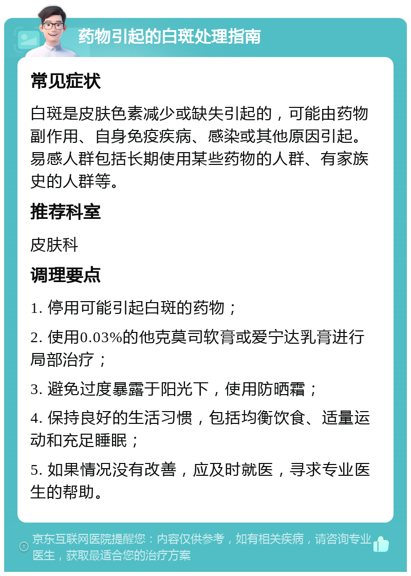 药物引起的白斑处理指南 常见症状 白斑是皮肤色素减少或缺失引起的，可能由药物副作用、自身免疫疾病、感染或其他原因引起。易感人群包括长期使用某些药物的人群、有家族史的人群等。 推荐科室 皮肤科 调理要点 1. 停用可能引起白斑的药物； 2. 使用0.03%的他克莫司软膏或爱宁达乳膏进行局部治疗； 3. 避免过度暴露于阳光下，使用防晒霜； 4. 保持良好的生活习惯，包括均衡饮食、适量运动和充足睡眠； 5. 如果情况没有改善，应及时就医，寻求专业医生的帮助。