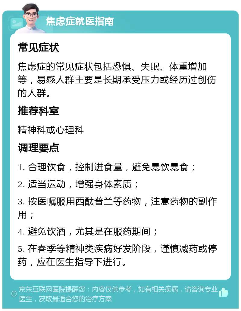 焦虑症就医指南 常见症状 焦虑症的常见症状包括恐惧、失眠、体重增加等，易感人群主要是长期承受压力或经历过创伤的人群。 推荐科室 精神科或心理科 调理要点 1. 合理饮食，控制进食量，避免暴饮暴食； 2. 适当运动，增强身体素质； 3. 按医嘱服用西酞普兰等药物，注意药物的副作用； 4. 避免饮酒，尤其是在服药期间； 5. 在春季等精神类疾病好发阶段，谨慎减药或停药，应在医生指导下进行。