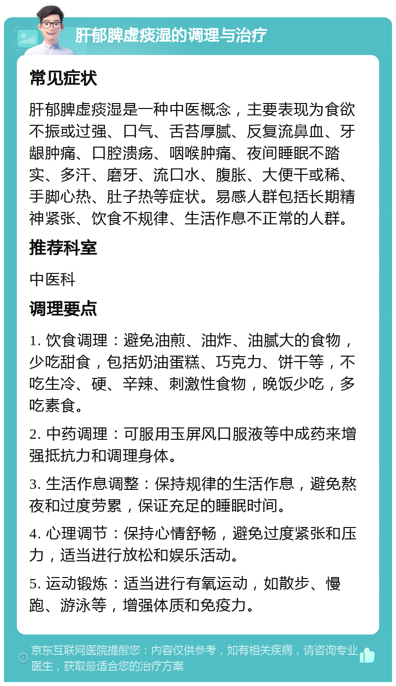 肝郁脾虚痰湿的调理与治疗 常见症状 肝郁脾虚痰湿是一种中医概念，主要表现为食欲不振或过强、口气、舌苔厚腻、反复流鼻血、牙龈肿痛、口腔溃疡、咽喉肿痛、夜间睡眠不踏实、多汗、磨牙、流口水、腹胀、大便干或稀、手脚心热、肚子热等症状。易感人群包括长期精神紧张、饮食不规律、生活作息不正常的人群。 推荐科室 中医科 调理要点 1. 饮食调理：避免油煎、油炸、油腻大的食物，少吃甜食，包括奶油蛋糕、巧克力、饼干等，不吃生冷、硬、辛辣、刺激性食物，晚饭少吃，多吃素食。 2. 中药调理：可服用玉屏风口服液等中成药来增强抵抗力和调理身体。 3. 生活作息调整：保持规律的生活作息，避免熬夜和过度劳累，保证充足的睡眠时间。 4. 心理调节：保持心情舒畅，避免过度紧张和压力，适当进行放松和娱乐活动。 5. 运动锻炼：适当进行有氧运动，如散步、慢跑、游泳等，增强体质和免疫力。