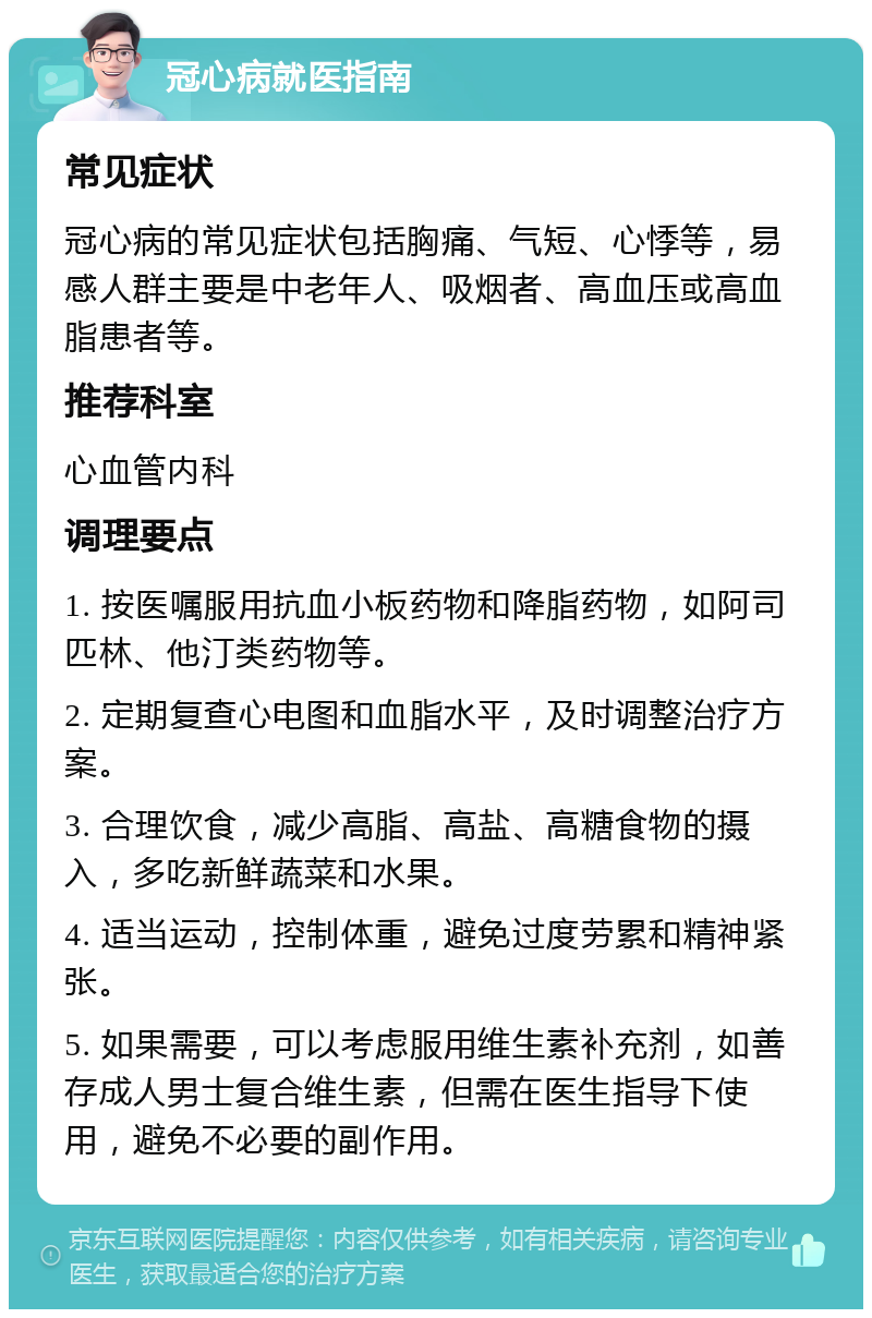 冠心病就医指南 常见症状 冠心病的常见症状包括胸痛、气短、心悸等，易感人群主要是中老年人、吸烟者、高血压或高血脂患者等。 推荐科室 心血管内科 调理要点 1. 按医嘱服用抗血小板药物和降脂药物，如阿司匹林、他汀类药物等。 2. 定期复查心电图和血脂水平，及时调整治疗方案。 3. 合理饮食，减少高脂、高盐、高糖食物的摄入，多吃新鲜蔬菜和水果。 4. 适当运动，控制体重，避免过度劳累和精神紧张。 5. 如果需要，可以考虑服用维生素补充剂，如善存成人男士复合维生素，但需在医生指导下使用，避免不必要的副作用。