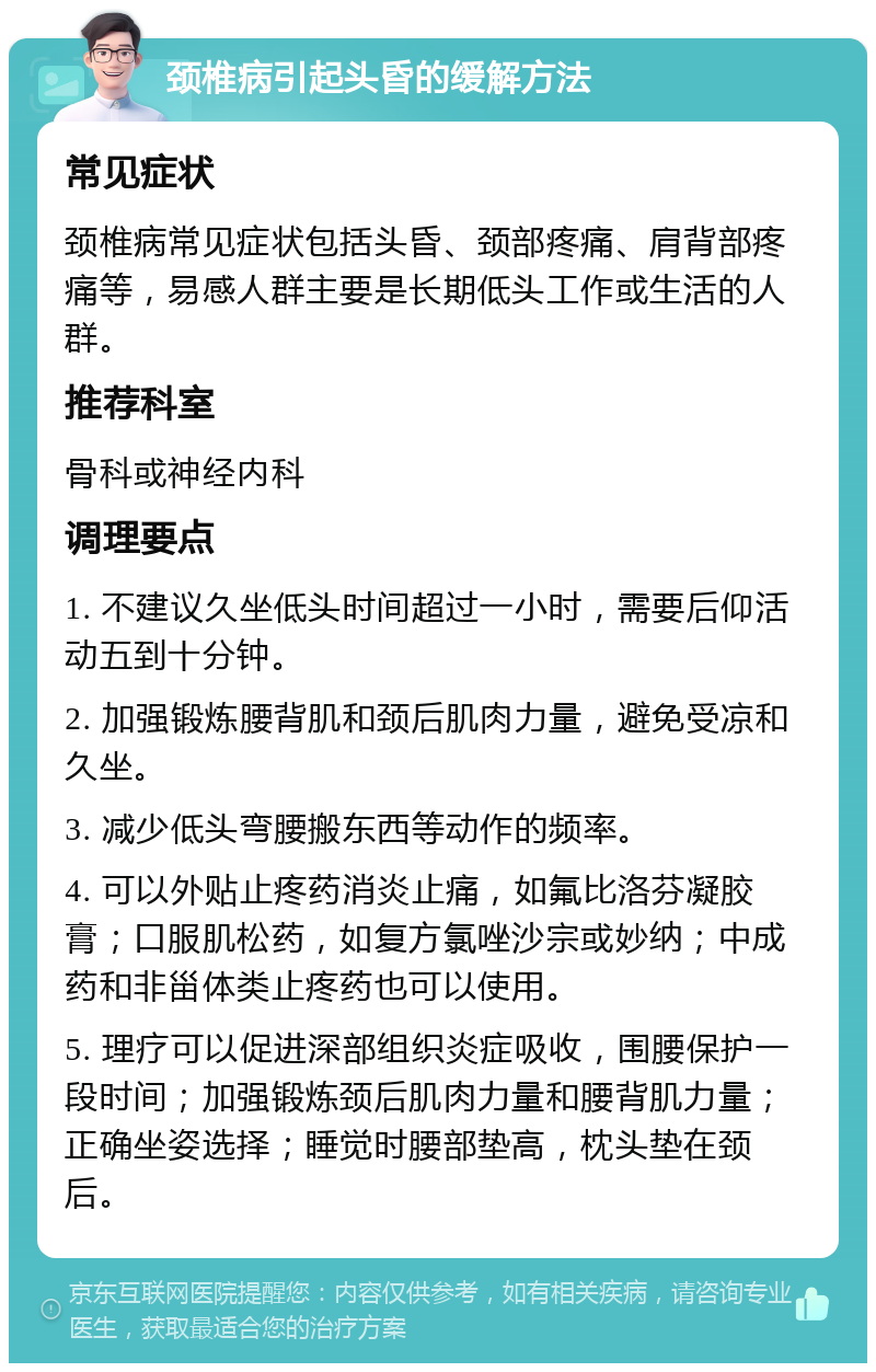 颈椎病引起头昏的缓解方法 常见症状 颈椎病常见症状包括头昏、颈部疼痛、肩背部疼痛等，易感人群主要是长期低头工作或生活的人群。 推荐科室 骨科或神经内科 调理要点 1. 不建议久坐低头时间超过一小时，需要后仰活动五到十分钟。 2. 加强锻炼腰背肌和颈后肌肉力量，避免受凉和久坐。 3. 减少低头弯腰搬东西等动作的频率。 4. 可以外贴止疼药消炎止痛，如氟比洛芬凝胶膏；口服肌松药，如复方氯唑沙宗或妙纳；中成药和非甾体类止疼药也可以使用。 5. 理疗可以促进深部组织炎症吸收，围腰保护一段时间；加强锻炼颈后肌肉力量和腰背肌力量；正确坐姿选择；睡觉时腰部垫高，枕头垫在颈后。