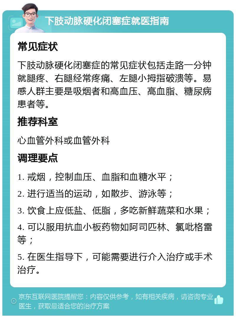 下肢动脉硬化闭塞症就医指南 常见症状 下肢动脉硬化闭塞症的常见症状包括走路一分钟就腿疼、右腿经常疼痛、左腿小拇指破溃等。易感人群主要是吸烟者和高血压、高血脂、糖尿病患者等。 推荐科室 心血管外科或血管外科 调理要点 1. 戒烟，控制血压、血脂和血糖水平； 2. 进行适当的运动，如散步、游泳等； 3. 饮食上应低盐、低脂，多吃新鲜蔬菜和水果； 4. 可以服用抗血小板药物如阿司匹林、氯吡格雷等； 5. 在医生指导下，可能需要进行介入治疗或手术治疗。